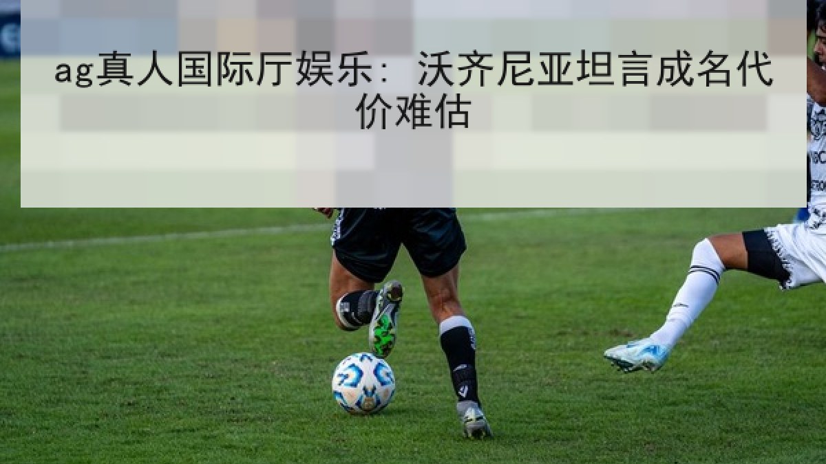ag真人国际厅娱乐: 沃齐尼亚坦言成名代价难估